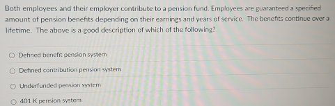 Both employees and their employer contribute to a pension fund. Employees are guaranteed a specified
amount of pension benefts depending on their earnings and years of service. The benefts continue over a
lifetime. The above is a good description of which of the following?
Defned benefit pension system
Defined contribution pension system
Underfunded pension system
401 K pension system