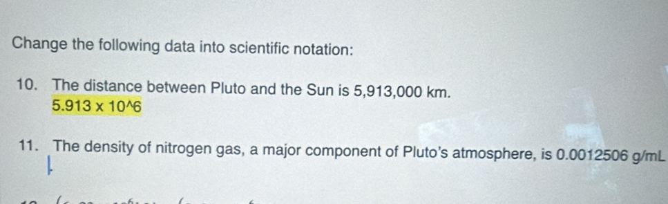 Change the following data into scientific notation: 
10. The distance between Pluto and the Sun is 5,913,000 km.
5.913* 10^(wedge)6
11. The density of nitrogen gas, a major component of Pluto's atmosphere, is 0.0012506 g/mL