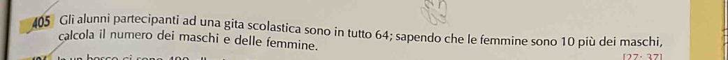 405 Gli alunni partecipanti ad una gita scolastica sono in tutto 64; sapendo che le femmine sono 10 più dei maschi, 
calcola il numero dei maschi e delle femmine.
[27· 37]