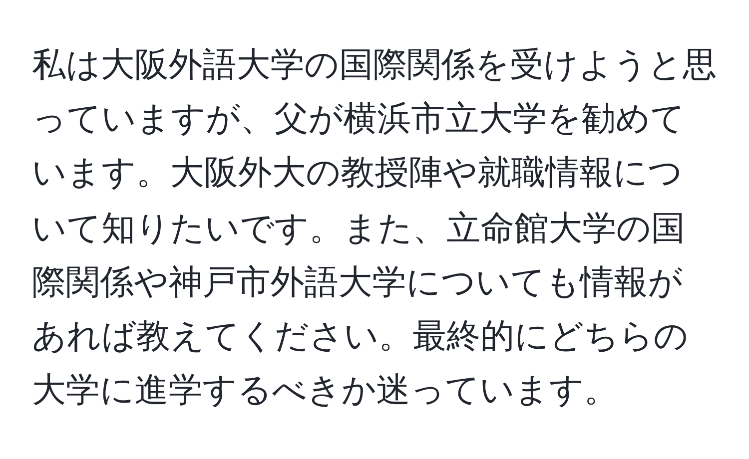 私は大阪外語大学の国際関係を受けようと思っていますが、父が横浜市立大学を勧めています。大阪外大の教授陣や就職情報について知りたいです。また、立命館大学の国際関係や神戸市外語大学についても情報があれば教えてください。最終的にどちらの大学に進学するべきか迷っています。