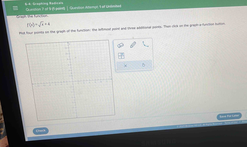 6-4: Graphing Radicals 
Question 7 of 9 (1 point) Question Attempt: 1 of Unlimited 
Graph the function.
f(x)=sqrt(x)+4
Plot four points on the graph of the function: the leftmost point and three additional points. Then click on the graph-a-function button. 
× 
Save For Later 
* 2023 McGraw Hill LLC. All Rights Reserved. Terms of L se | Pr 
Check