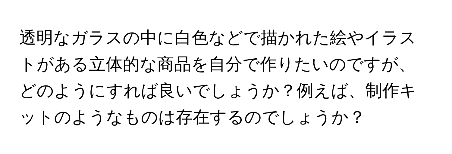 透明なガラスの中に白色などで描かれた絵やイラストがある立体的な商品を自分で作りたいのですが、どのようにすれば良いでしょうか？例えば、制作キットのようなものは存在するのでしょうか？