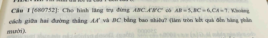 Câu 1[680752]: Cho hình lăng trụ đứng ABC. A'B'C' có AB=5, BC=6, CA=7. Khoảng 
cách giữa hai đường thẳng AA' và BC bằng bao nhiêu? (làm tròn kết quả đến hàng phần 
mười).