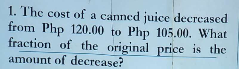 The cost of a canned juice decreased 
from Php 120.00 to Php 105.00. What 
fraction of the original price is the 
amount of decrease?