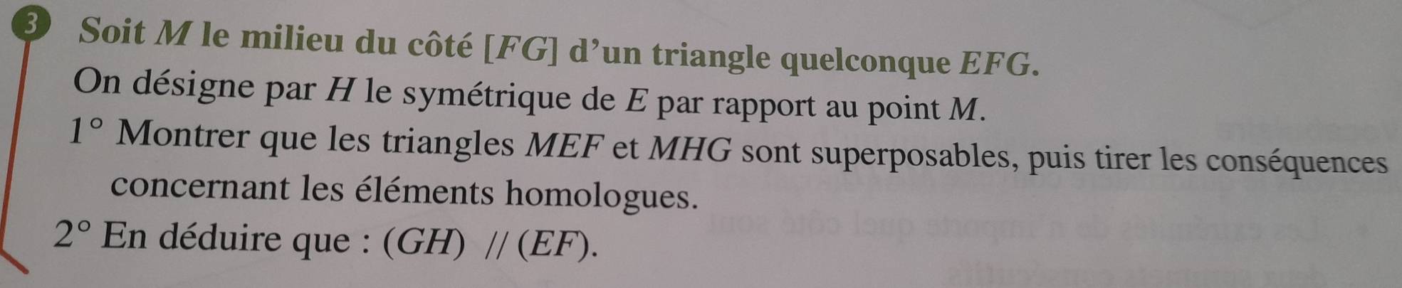 Soit M le milieu du côté [ FG ] d’un triangle quelconque EFG. 
On désigne par H le symétrique de E par rapport au point M.
1° Montrer que les triangles MEF et MHG sont superposables, puis tirer les conséquences 
concernant les éléments homologues.
2° En déduire que : (GH)//(EF).