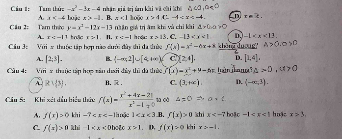 Tam thức -x^2-3x-4 nhận giá trị âm khi và chỉ khi △ ,
A. x hoặc x>-1. B. x<1</tex> hoặc x>4 .C. -4 . D x∈ R. 
Câu 2: Tam thức y=x^2-12x-13 nhận giá trị âm khi và chỉ khi △ >0, a>0
A. x hoặc x>1 B. x hoặc x>13. C. -13 . D. -1 . 
Câu 3: Với x thuộc tập hợp nào dưới đây thì đa thức f(x)=x^2-6x+8 không dương?
A. [2;3]. B. (-∈fty ;2]∪ [4;+∈fty ) C [2;4]. D. [1;4]. 
Câu 4: Với x thuộc tập hợp nào dưới đây thì đa thức f(x)=x^2+9-6x luôn đương?
A. R| 3. B. R . C. (3;+∈fty ). D. (-∈fty ;3). 
Câu 5: Khi xét dấu biểu thức f(x)= (x^2+4x-21)/x^2-1+0  ta có
A. f(x)>0 khi -7 hoặc 1 .B. f(x)>0 khi x hoặc -1 hoặc x>3.
C. f(x)>0 khi -1 hoặc x>1 D. f(x)>0 khi x>-1.