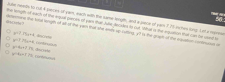 9 10
TIME REI
Julie needs to cut 4 pieces of yarn, each with the same length, and a piece of yarn 7.75 inches long. Let x represe
56:
discrete?
the length of each of the equal pieces of yarn that Julie decides to cut. What is the equation that can be used to
determine the total length of all of the yarn that she ends up cutting, y? Is the graph of the equation continuous or
y=7.75x+4; discrete
y=7.75x+4; continuous
y=4x+7.75; discrete
y=4x+7.75; continuous
