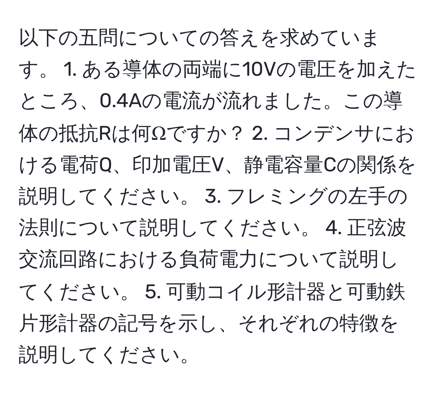 以下の五問についての答えを求めています。 1. ある導体の両端に10Vの電圧を加えたところ、0.4Aの電流が流れました。この導体の抵抗Rは何Ωですか？ 2. コンデンサにおける電荷Q、印加電圧V、静電容量Cの関係を説明してください。 3. フレミングの左手の法則について説明してください。 4. 正弦波交流回路における負荷電力について説明してください。 5. 可動コイル形計器と可動鉄片形計器の記号を示し、それぞれの特徴を説明してください。