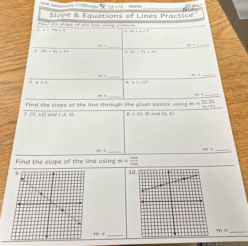 netry Name_ 
Slope & Equations of Lines Practice 
Find the slope of the line using y=mx+b
1. y=-6x+5
2. 2x+y=7
m= _
m=
_ 
3. -6x+3y=14 4. 5x-7y=14
m= _
m=
_ 
5. y=2 6. x=-17
m= _
m=
_ 
Find the slope of the line through the given points using m=frac y_2-y_1x_2-x_1
7. (7,12) and (-2,5) 8. (-10,8) and (4,6)
_ m=
_ m=
Find the slope of the line using m= rise/run 
10
m= _
m= _