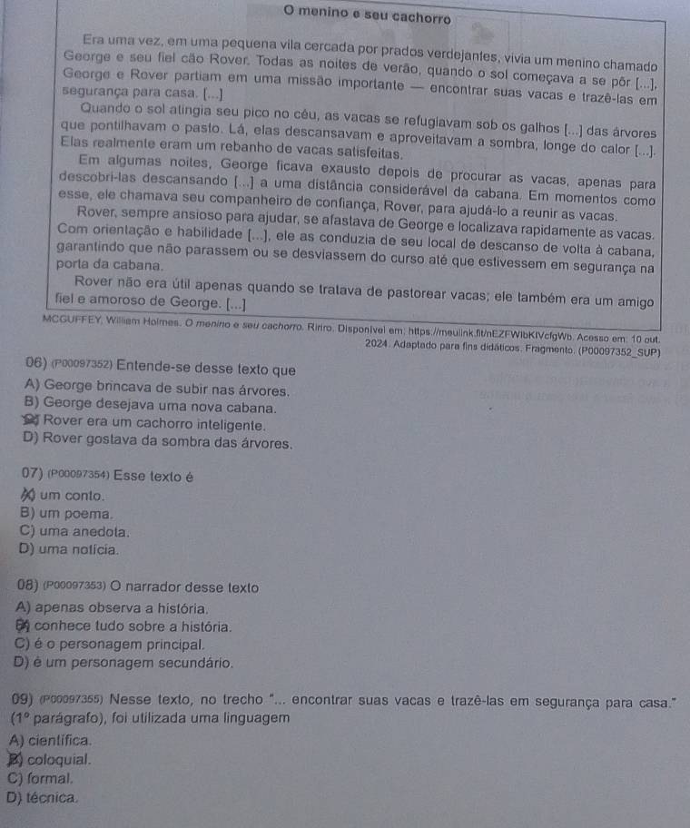 menino e seu cachorro
Era uma vez, em uma pequena vila cercada por prados verdejantes, vivia um menino chamado
George e seu fiel cão Rover. Todas as noites de verão, quando o sol começava a se pôr [...],
George e Rover partiam em uma missão importante — encontrar suas vacas e trazê-las em
segurança para casa. [...]
Quando o sol atingia seu pico no cêu, as vacas se refugiavam sob os galhos (...) das árvores
que pontilhavam o pasto. Lá, elas descansavam e aproveitavam a sombra, longe do calor (...).
Elas realmente eram um rebanho de vacas satisfeitas.
Em algumas noites, George ficava exausto depois de procurar as vacas, apenas para
descobri-las descansando [...] a uma distância considerável da cabana. Em momentos como
esse, ele chamava seu companheiro de confiança, Rover, para ajudá-lo a reunir as vacas.
Rover, sempre ansioso para ajudar, se afastava de George e localizava rapidamente as vacas.
Com orientação e habilidade (...), ele as conduzia de seu local de descanso de volta à cabana,
garantindo que não parassem ou se desviassem do curso até que estivessem em segurança na
porla da cabana.
Rover não era útil apenas quando se tratava de pastorear vacas; ele também era um amigo
fiel e amoroso de George. [...]
MCGUFFEY, William Hoimes. O menino e seu cachorro. Ririro. Disponivel em; https://meulink.fit/nEZFWIbKIVcfgWb. Acesso em: 10 out
2024. Adaptado para fins didáticos. Fragmento. (P00097352_SUP)
06) (P00097352) Entende-se desse texto que
A) George brincava de subir nas árvores.
B) George desejava uma nova cabana.
Rover era um cachorro inteligente.
D) Rover gostava da sombra das árvores.
07) (P00097354) Esse texto é
um conto.
B) um poema.
C) uma anedola.
D) uma notícia.
08) (P00097353) O narrador desse texto
A) apenas observa a história.
E conhece tudo sobre a história.
C) é o personagem principal.
D) é um personagem secundário.
09) (ρε0097355) Nesse texto, no trecho "... encontrar suas vacas e trazê-las em segurança para casa."
(1° parágrafo), foi utilizada uma linguagem
A) cientifica.
B) coloquial.
C) formal.
D) técnica.