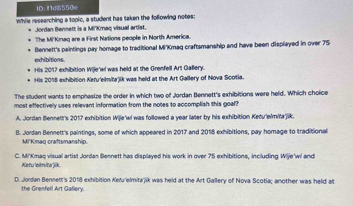 ID: f1d8550e
While researching a topic, a student has taken the following notes:
Jordan Bennett is a Mi'Kmaq visual artist.
The Mi'Kmaq are a First Nations people in North America.
Bennett's paintings pay homage to traditional Mi'Kmaq craftsmanship and have been displayed in over 75
exhibitions.
His 2017 exhibition Wije’wi was held at the Grenfell Art Gallery.
His 2018 exhibition Ketu’elmita’jik was held at the Art Gallery of Nova Scotia.
The student wants to emphasize the order in which two of Jordan Bennett's exhibitions were held. Which choice
most effectively uses relevant information from the notes to accomplish this goal?
A. Jordan Bennett's 2017 exhibition Wije’wi was followed a year later by his exhibition Ketu’elmita’jik.
B. Jordan Bennett's paintings, some of which appeared in 2017 and 2018 exhibitions, pay homage to traditional
Mi'Kmaq craftsmanship.
C. Mi’Kmaq visual artist Jordan Bennett has displayed his work in over 75 exhibitions, including Wije’wi and
Ketu'elmita’jik.
D. Jordan Bennett's 2018 exhibition Ketu’elmita’jik was held at the Art Gallery of Nova Scotia; another was held at
the Grenfell Art Gallery.