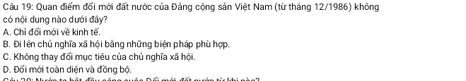 Quan điểm đối mới đất nước của Đảng cộng sản Việt Nam (từ tháng 12/1986) không
có nội dung nào dưới đây?
A. Chỉ đổi mới về kinh tế.
B. Đi lên chủ nghĩa xã hội bằng những biện pháp phù hợp.
C. Không thay đổi mục tiêu của chủ nghĩa xã hội.
D. Đổi mới toàn diện và đồng bộ.