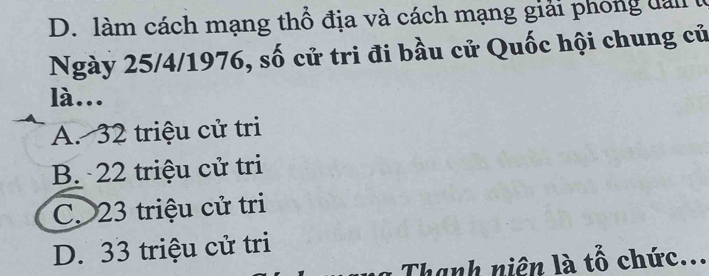 D. làm cách mạng thổ địa và cách mạng giải phong dàn
Ngày 25/4/1976, số cử tri đi bầu cử Quốc hội chung củ
là...
A. 32 triệu cử tri
B. 22 triệu cử tri
C. 23 triệu cử tri
D. 33 triệu cử tri
Thanh niên là tổ chức...