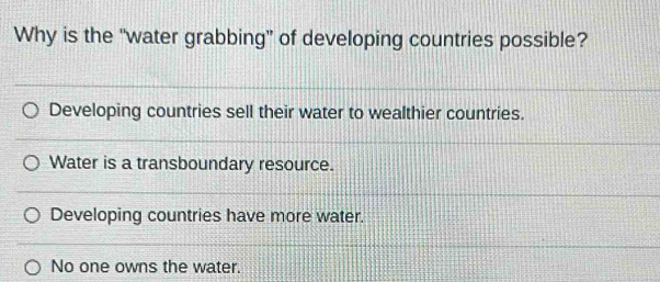 Why is the “water grabbing” of developing countries possible?
Developing countries sell their water to wealthier countries.
Water is a transboundary resource.
Developing countries have more water.
No one owns the water.