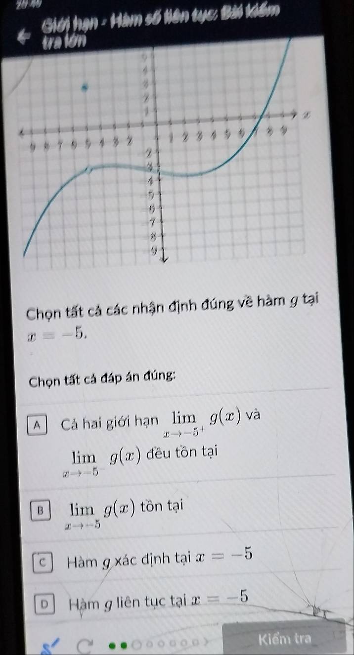 Giới hạn - Hàm số liên tục: Bài kiểm
Chọn tất cả các nhận định đúng về hàm g tại
x=-5. 
Chọn tất cả đáp án đúng:
A Cả hai giới hạn limlimits _xto -5^+g(x) và
limlimits _xto -5^-g(x) đều tôn tại
B limlimits _xto -5g(x) tôn tại
Hàm g xác định tại x=-5
D Hàm g liên tục tại x=-5
Kểm tra