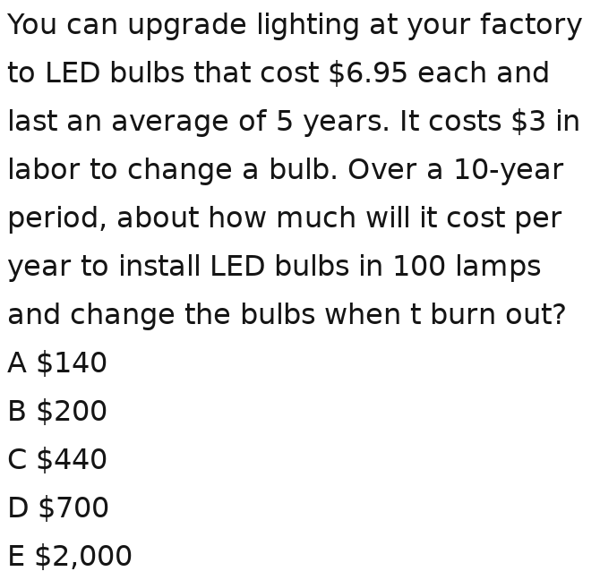 You can upgrade lighting at your factory
to LED bulbs that cost $6.95 each and
last an average of 5 years. It costs $3 in
labor to change a bulb. Over a 10-year
period, about how much will it cost per
year to install LED bulbs in 100 lamps
and change the bulbs when t burn out?
A $140
B $200
C $440
D $700
E $2,000