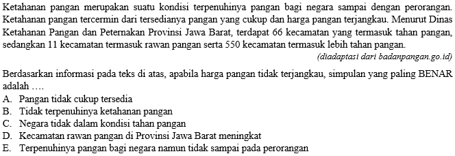 Ketahanan pangan merupakan suatu kondisi terpenuhinya pangan bagi negara sampai dengan perorangan.
Ketahanan pangan tercermin dari tersedianya pangan yang cukup dan harga pangan terjangkau. Menurut Dinas
Ketahanan Pangan dan Peternakan Provinsi Jawa Barat, terdapat 66 kecamatan yang termasuk tahan pangan,
sedangkan 11 kecamatan termasuk rawan pangan serta 550 kecamatan termasuk lebih tahan pangan.
(diadaptasi dari badanpangan.go.id)
Berdasarkan informasi pada teks di atas, apabila harga pangan tidak terjangkau, simpulan yang paling BENAR
adalah …
A. Pangan tidak cukup tersedia
B. Tidak terpenuhinya ketahanan pangan
C. Negara tidak dalam kondisi tahan pangan
D. Kecamatan rawan pangan di Provinsi Jawa Barat meningkat
E. Terpenuhinya pangan bagi negara namun tidak sampai pada perorangan