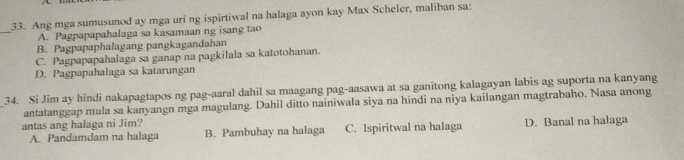 Ang mga sumusunod ay mga uri ng ispirtiwal na halaga ayon kay Max Scheler, maliban sa:
_
A. Pagpapapahalaga sa kasamaan ng isang tao
B. Pagpapaphalagang pangkagandahan
C. Pagpapapahalaga sa ganap na pagkilala sa katotohanan.
D. Pagpapahalaga sa katarungan
34. Si Jim ay hindi nakapagtapos ng pag-aaral dahil sa maagang pag-aasawa at sa ganitong kalagayan labis ag suporta na kanyang
antatanggap mula sa kanyangn mga magulang. Dahil ditto nainiwala siya na hindi na niya kailangan magtrabaho. Nasa anong
antas ang halaga ni Jim?
A. Pandamdam na halaga B. Pambuhay na halaga C. Ispiritwal na halaga D. Banal na halaga