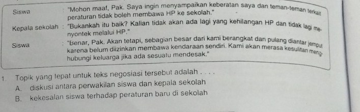 Siswa "Mohon maaf, Pak. Saya ingin menyampaikan keberatan saya dan teman-teman terkai
peraturan tidak boleh membawa HP ke sekolah."
Kepala sekolah : "Bukankah itu baik? Kalian tidak akan ada lági yang kehilangan HP dan tidak lagi me
nyontek melalui HP."
Siswa : "Benar, Pak. Akan tetapi, sebagian besar dari kami berangkat dan pulang diantar jemput
karena belum diizinkan membawa kendaraan sendiri. Kami akan merasa kesulitan meng
hubungi keluarga jika ada sesuatu mendesak."
1. Topik yang tepat untuk teks negosiasi tersebut adalah . . . .
A. diskusi antara perwakilan siswa dan kepala sekolah
B. kekesalan siswa terhadap peraturan baru di sekolah