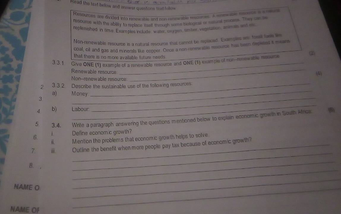 Read the text below and answer questions that follow 
Resources are divided into renewable and non-renswable resources. A renewable resource it a nalurs 
resource with the ability to replace itself through some biological or natural process. They can be 
replenished in time, Examples include, water, oxygen, timber, vegetation, animals and etc 
Non-renewable resource is a natural resource that carnot be replaced. Examples are: fosail fuels like 
coal, oil and gas and minerals like copper. Once a non-renewable resource has been depleted it means 
_ 
that there is no more available future needs . 
_ 
3. 3. 1. Give ONE (1) example of a renewable resource and ONE (1) example of non-renewable resoume ② 
Renewable resource 
_ 
Non--renewable resource: (4) 
_ 
2 3.3.2. Describe the sustainable use of the following resources. 
a) Money 
3 
_ 
4 b) Labour: 
_ 
5 3.4. Write a paragraph answering the questions mentioned below to explain economic growth in South Africa 
i. Define economic growth? 
6 
ii. Mention the problem's that economic growth helps to solve. 
7 i Outline the benefit when more people pay tax because of economic growth? 
8. 
_ 
_ 
NAME O 
_ 
_ 
NAME OF 
_