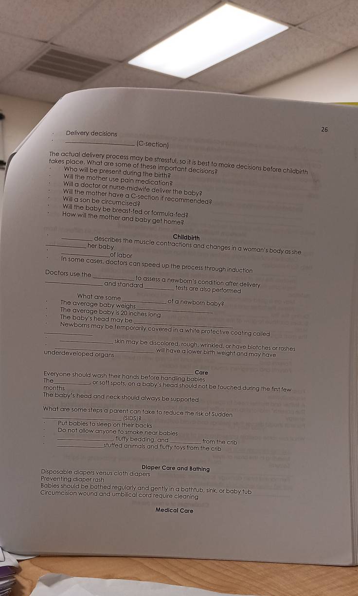 Delivery decisions
26
_ (C-section)
The actual delivery process may be stressful, so it is best to make decisions before childbirth
takes place. What are some of these important decisions?
Who will be present during the birth?
Will the mother use pain medication?
Will a doctor or nurse-midwife deliver the baby?
Will the mother have a C-section if recommended?
Will a son be circumcised?
Will the baby be breast-fed or formula-fed?
How will the mother and baby get home?
Childbirth
_describes the muscle contractions and changes in a woman's body as she
_her baby
of labor
In some cases, doctors can speed up the process through induction
_Doctors use the _to assess a newborn's condition after delivery
and standard _tests are also performed
What are some _of a newborn baby?
The average baby weighs
The average baby is 20 inches long
The baby's head may be
_
_Newborns may be temporarily covered in a white protective coating called
_skin may be discolored, rough, wrinkled, or have blotches or rashes
will have a lower birth weight and may have
underdeveloped organs
Care
Everyone should wash their hands before handling babies
The _or soft spots, on a baby's head should not be touched during the first few
months
The baby's head and neck should always be supported
What are some steps a parent can take to reduce the risk of Sudden
_(SIDS)
Put babies to sleep on their backs
Do not allow anyone to smoke near babies
_fluffy bedding, and _from the crib
_stuffed animals and fluffy toys from the crib
Diaper Care and Bathing
Disposable diapers versus cloth diapers
Preventing diaper rash
Babies should be bathed regularly and gently in a bathtub, sink, or baby tub
Circumcision wound and umbilical cord require cleaning
Medical Care