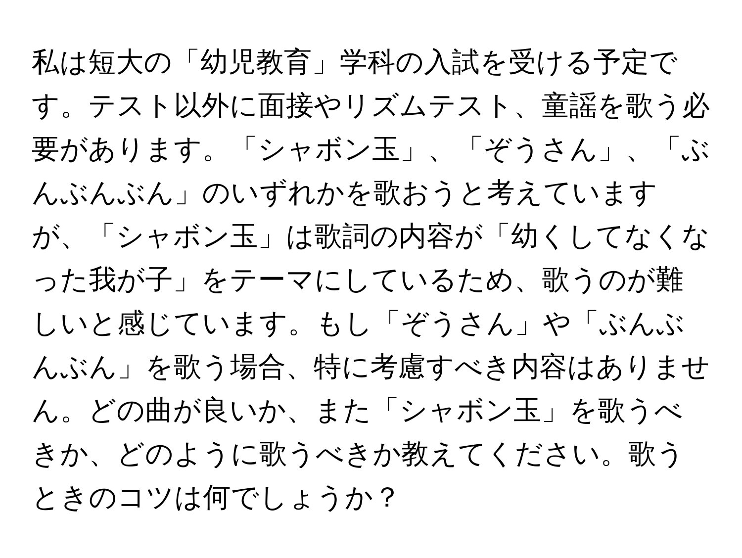 私は短大の「幼児教育」学科の入試を受ける予定です。テスト以外に面接やリズムテスト、童謡を歌う必要があります。「シャボン玉」、「ぞうさん」、「ぶんぶんぶん」のいずれかを歌おうと考えていますが、「シャボン玉」は歌詞の内容が「幼くしてなくなった我が子」をテーマにしているため、歌うのが難しいと感じています。もし「ぞうさん」や「ぶんぶんぶん」を歌う場合、特に考慮すべき内容はありません。どの曲が良いか、また「シャボン玉」を歌うべきか、どのように歌うべきか教えてください。歌うときのコツは何でしょうか？