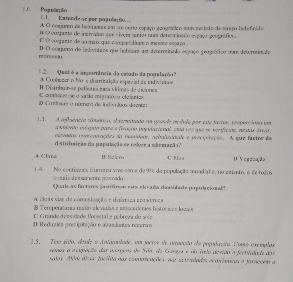 População
1.1. Entende-se por população…
A O conjunto de habitantes em um certo espaço geográfico num período de tempo indefinido.
B O conjunto de individuo que vivem juntos num determinado espaço geográfico.
C O conjunto de animais que compartilham o mesmo espaço.
D O conjunto de indivíduos que habítam um determinado espaço geográfico num determinado
momento.
1.2. Qual é a importância do estudo da população?
A Conhecer o No e distribuição espacial de indivíduos
B Distribuir-se palhotas para vitimas de ciclones
C conhecer-se o saldo migratório elefantes
D Conhecer o número de indivíduos doentes
1.3. A influencia climática, determinada em grande medida por este factor, proporciona um
ambiente inóspito para a fixação populacional, uma vez que se verificam, nestas áreas,
elevadas concentrações da humidade, nebulosidade e precipitação. A que factor de
distribuição da população se refere a afirmação?
A Clima B Relevo C Rios D Vegetação
1.4. No continente Europeu vive cerca de 9% da população mundial e, no entanto, é de todos
o mais densamente povoado.
Quais os factores justificam esta elevada densidade populacional?
A Boas vias de comunicação e dinâmica económica
B Temperaturas muito elevadas e antecedentes históricos locais
C Grande densidade florestal e pobreza do solo
D Reduzida precipitação e abundantes recursos
1.5. Tem sido, desde a Antiguidade, um factor de atracção da população. Como exemplos
temos a ocupação das margens do Nilo, do Ganges e do Indo devido à fertilidade dos
solos. Além disso, facilita nas comunicações, nas actividades económicas e fornecem a