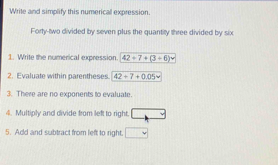 Write and simplify this numerical expression. 
Forty-two divided by seven plus the quantity three divided by six 
1. Write the numerical expression. 42/ 7+(3/ 6)
2. Evaluate within parentheses. 42/ 7+0.05
3. There are no exponents to evaluate. 
4. Multiply and divide from left to right. 
5. Add and subtract from left to right. _ 