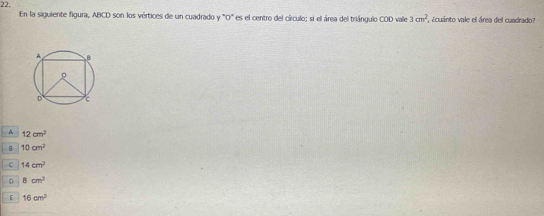 En la siguiente figura, ABCD son los vértices de un cuadrado y "O" es el centro del círculo; si el área del triángulo COD vale 3cm^2 cuánto vale el área del cuadrado:
A 12cm^2
B 10cm^2
C 14cm^2
8cm^2
E 16cm^2