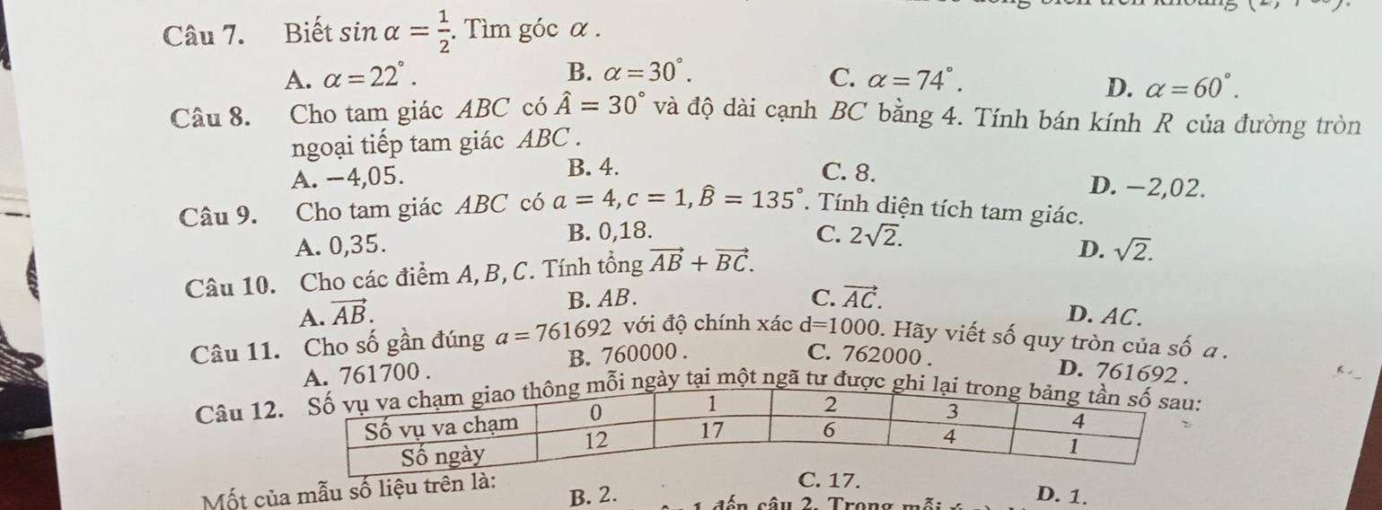 Biết sin alpha = 1/2 . . Tìm góc α.
B. alpha =30°.
A. alpha =22°. C. alpha =74°.
D. alpha =60°. 
Câu 8. Cho tam giác ABC có hat A=30° và độ dài cạnh BC bằng 4. Tính bán kính R của đường tròn
ngoại tiếp tam giác ABC.
A. −4, 05. B. 4. C. 8.
D. −2,02.
Câu 9. Cho tam giác ABC có a=4, c=1, widehat B=135°. Tính diện tích tam giác.
B. 0, 18. C. 2sqrt(2).
A. 0,35. D. sqrt(2). 
Câu 10. Cho các điểm A, B, C. Tính tổng vector AB+vector BC. 
B. AB. C. vector AC.
A. vector AB. D. AC.
Câu 11. Cho số gần đúng a=761692 với độ chính xác d=1000 0. Hãy viết số quy tròn của số a.
A. 761700. B. 760000.
C. 762000. D. 761692.
Câu 12 mỗi ngày tại một ngã tư được ghi lại
Mốt của mẫu số liệu trê B. 2. D. 1.