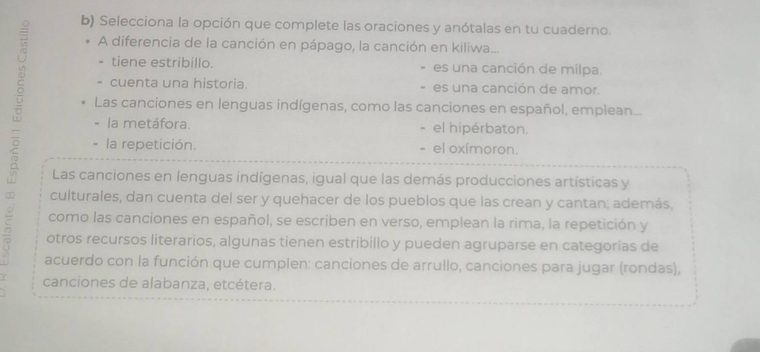 Selecciona la opción que complete las oraciones y anótalas en tu cuaderno.
A diferencia de la canción en pápago, la canción en kiliwa...
tiene estribillo. es una canción de milpa.
cuenta una historia. es una canción de amor.
Las canciones en lenguas indígenas, como las canciones en español, emplean...
la metáfora. el hipérbaton.
la repetición. el oxímoron.
Las canciones en lenguas indígenas, igual que las demás producciones artísticas y
culturales, dan cuenta del ser y quehacer de los pueblos que las crean y cantan; además,
como las canciones en español, se escriben en verso, emplean la rima, la repetición y
otros recursos literarios, algunas tienen estribillo y pueden agruparse en categorías de
acuerdo con la función que cumplen: canciones de arrullo, canciones para jugar (rondas),
canciones de alabanza, etcétera.