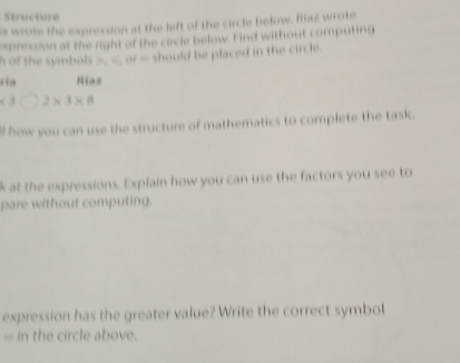 ur 
la wrote the expression at the left of the circle below. fliaz wrote 
expression at the right of the circle below. Find without computing 
h of the symbols . xy=0 should be placed in the circle. 
ria Rias
<3</tex> 2* 3* 8
ll how you can use the structure of mathematics to complete the task. 
k at the expressions. Explain how you can use the factors you see to 
pare without computing. 
expression has the greater value? Write the correct symbol 
= in the circle above.