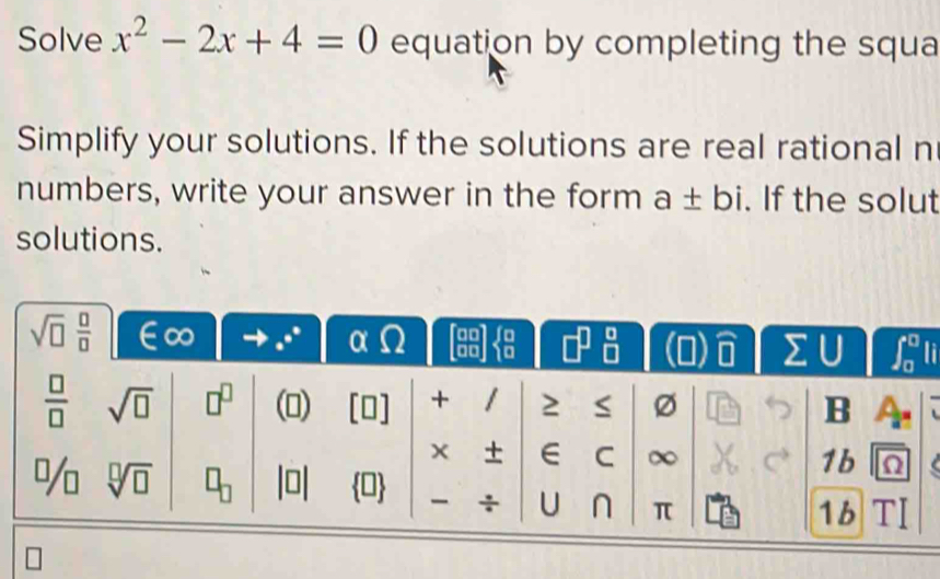 Solve x^2-2x+4=0 equation by completing the squa
Simplify your solutions. If the solutions are real rational n
numbers, write your answer in the form a± bi. If the solut
solutions.