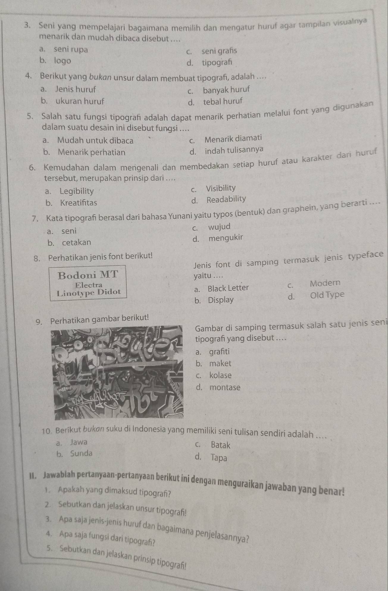 Seni yang mempelajari bagaimana memilih dan mengatur huruf agar tampilan visualnya
menarik dan mudah dibaca disebut ....
a. seni rupa c. seni grafs
b. logo d. tipograf
4.  Berikut yang bukan unsur dalam membuat tipografı, adalah …
a. Jenis huruf c. banyak huruf
b. ukuran huruf d. tebal huruf
5. Salah satu fungsi tipografi adalah dapat menarik perhatian melalui font yang digunakan
dalam suatu desain ini disebut fungsi ....
a. Mudah untuk dibaca
c. Menarik diamati
b. Menarik perhatian d. indah tulisannya
6. Kemudahan dalam mengenali dan membedakan setiap huruf atau karakter dari huruf
tersebut, merupakan prinsip dari ....
a. Legibility c. Visibility
b. Kreatifitas d. Readability
7. Kata tipograf berasal dari bahasa Yunani yaitu typos (bentuk) dan graphein, yang berarti ...
a. seni c. wujud
b. cetakan d. mengukir
8. Perhatikan jenis font berikut!
Jenis font di samping termasuk jenis typeface
Bodoni MT yaitu ....
Electra
a. Black Letter
Linotype Didot c. Modern
b. Display d. Old Type
9. Perhatikan gambar berikut!
Gambar di samping termasuk salah satu jenis seni
tipografi yang disebut ....
a. grafiti
b. maket
c. kolase
d. montase
10. Berikut bukøn suku di Indonesia yang memiliki seni tulisan sendiri adalah ....
a. Jawa c. Batak
b. Sunda
d. Tapa
II. Jawablah pertanyaan-pertanyaan berikut ini dengan menguraikan jawaban yang benar!
1 Apakah yang dimaksud tipografi?
2. Sebutkan dan jelaskan unsur tipografi!
3. Apa saja jenis-jenis huruf dan bagaimana penjelasannya?
4. Apa saja fungsi dari tipograh?
5. Sebutkan dan jelaskan prinsip tipograf!