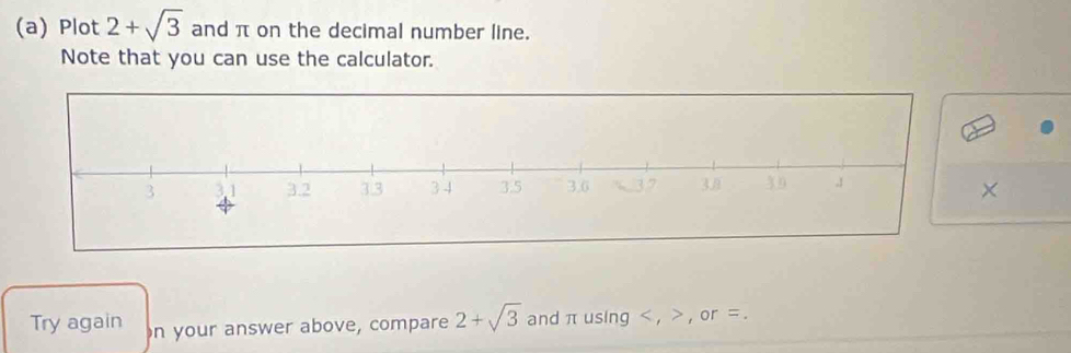 Plot 2+sqrt(3) and π on the decimal number line. 
Note that you can use the calculator. 
× 
Try again on your answer above, compare 2+sqrt(3) and π using , , or =.