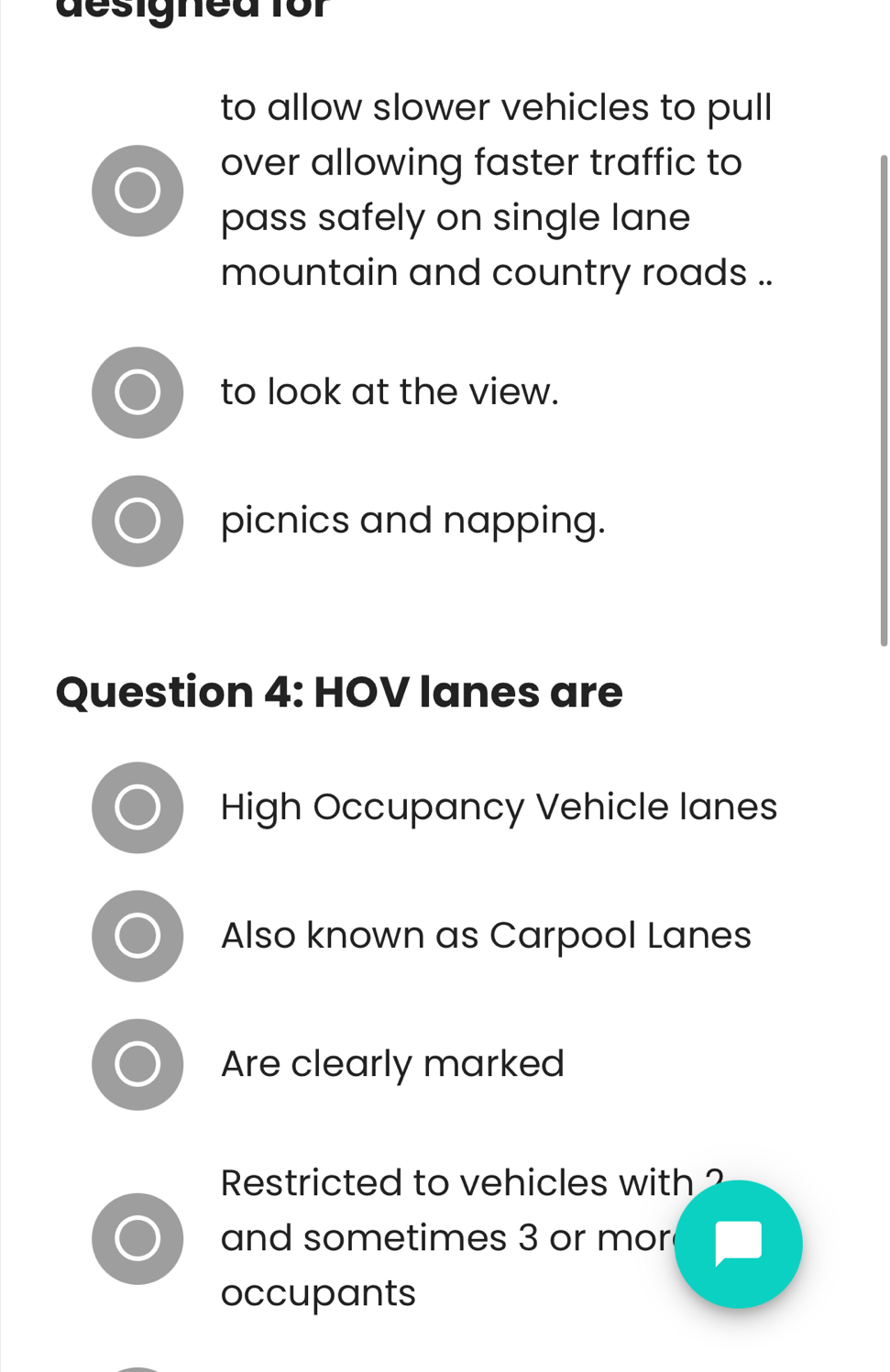 designed for
to allow slower vehicles to pull
over allowing faster traffic to
pass safely on single lane
mountain and country roads ..
to look at the view.
picnics and napping.
Question 4: HOV lanes are
High Occupancy Vehicle lanes
Also known as Carpool Lanes
Are clearly marked
Restricted to vehicles with ?
and sometimes 3 or mor
occupants