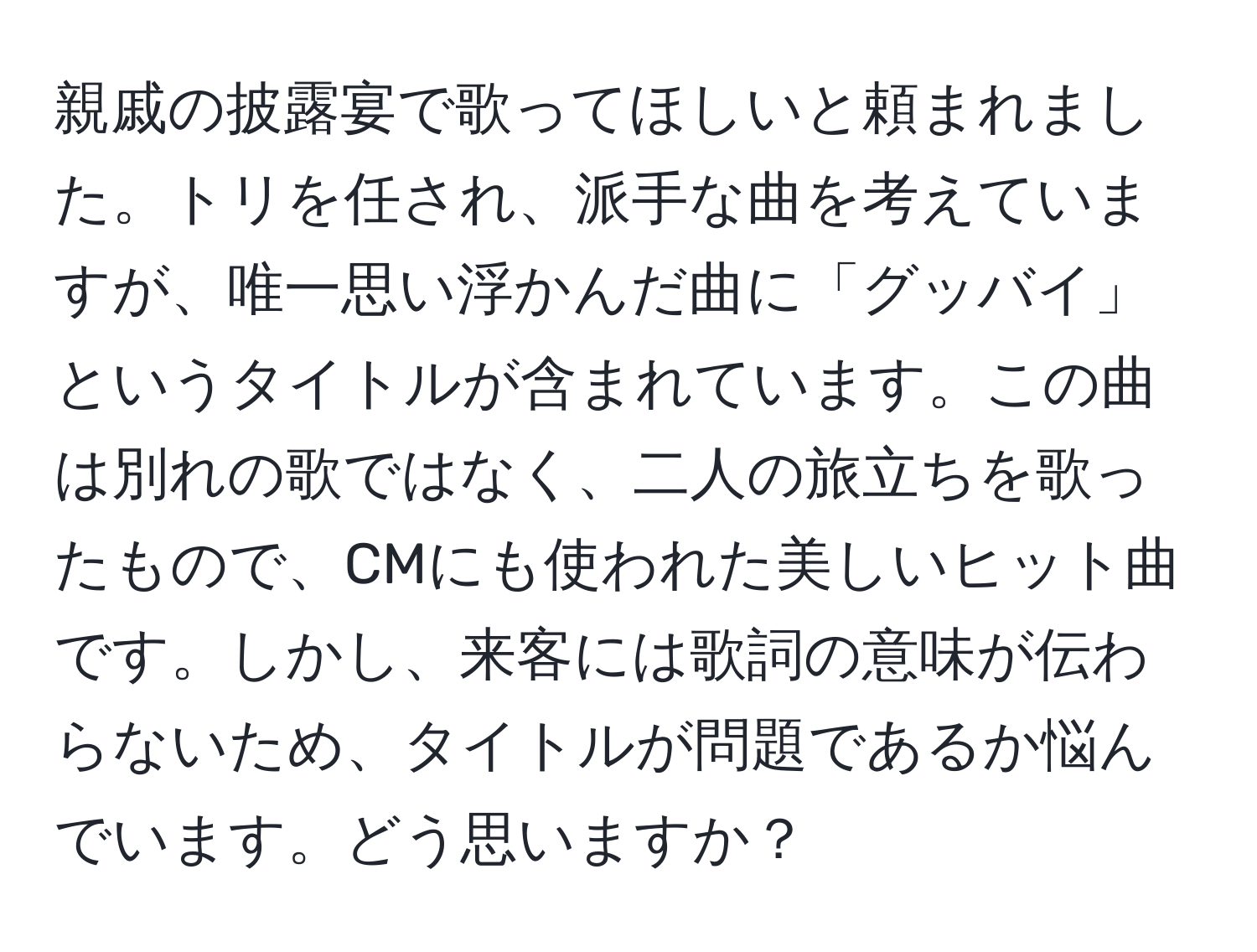 親戚の披露宴で歌ってほしいと頼まれました。トリを任され、派手な曲を考えていますが、唯一思い浮かんだ曲に「グッバイ」というタイトルが含まれています。この曲は別れの歌ではなく、二人の旅立ちを歌ったもので、CMにも使われた美しいヒット曲です。しかし、来客には歌詞の意味が伝わらないため、タイトルが問題であるか悩んでいます。どう思いますか？