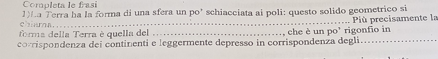 Completa le frasi 
1)La Terra ha la forma di una sfera un po’ schiacciata ai poli: questo solido geometrico si 
_ 
Più precisamente la 
chiama. 
forma della Terra è quella del_ 
che è un po’ rigonfio in 
corrispondenza dei continenti e leggermente depresso in corrispondenza degli_