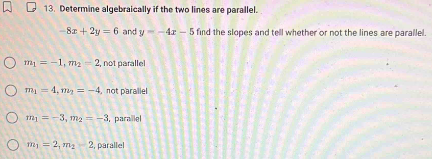 Determine algebraically if the two lines are parallel.
-8x+2y=6 and y=-4x-5 find the slopes and tell whether or not the lines are parallel.
m_1=-1, m_2=2 , not parallel
m_1=4, m_2=-4 , not parallel
m_1=-3, m_2=-3 , parallel
m_1=2, m_2=2 , parallel