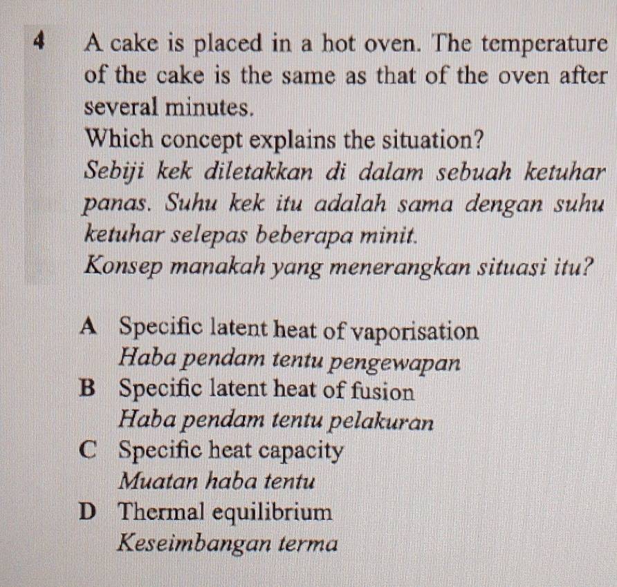 A cake is placed in a hot oven. The temperature
of the cake is the same as that of the oven after 
several minutes.
Which concept explains the situation?
Sebiji kek diletakkan di dalam sebuah ketuhar
panas. Suhu kek itu adalah sama dengan suhu
ketuhar selepas beberapa minit.
Konsep manakah yang menerangkan situasi itu?
A Specific latent heat of vaporisation
Haba pendam tentu pengewapan
B Specific latent heat of fusion
Haba pendam tentu pelakuran
C Specific heat capacity
Muatan haba tentu
D Thermal equilibrium
Keseimbangan terma