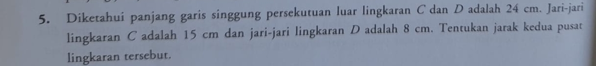 Diketahui panjang garis singgung persekutuan luar lingkaran C dan D adalah 24 cm. Jari-jari 
lingkaran C adalah 15 cm dan jari-jari lingkaran D adalah 8 cm. Tentukan jarak kedua pusat 
lingkaran tersebut.