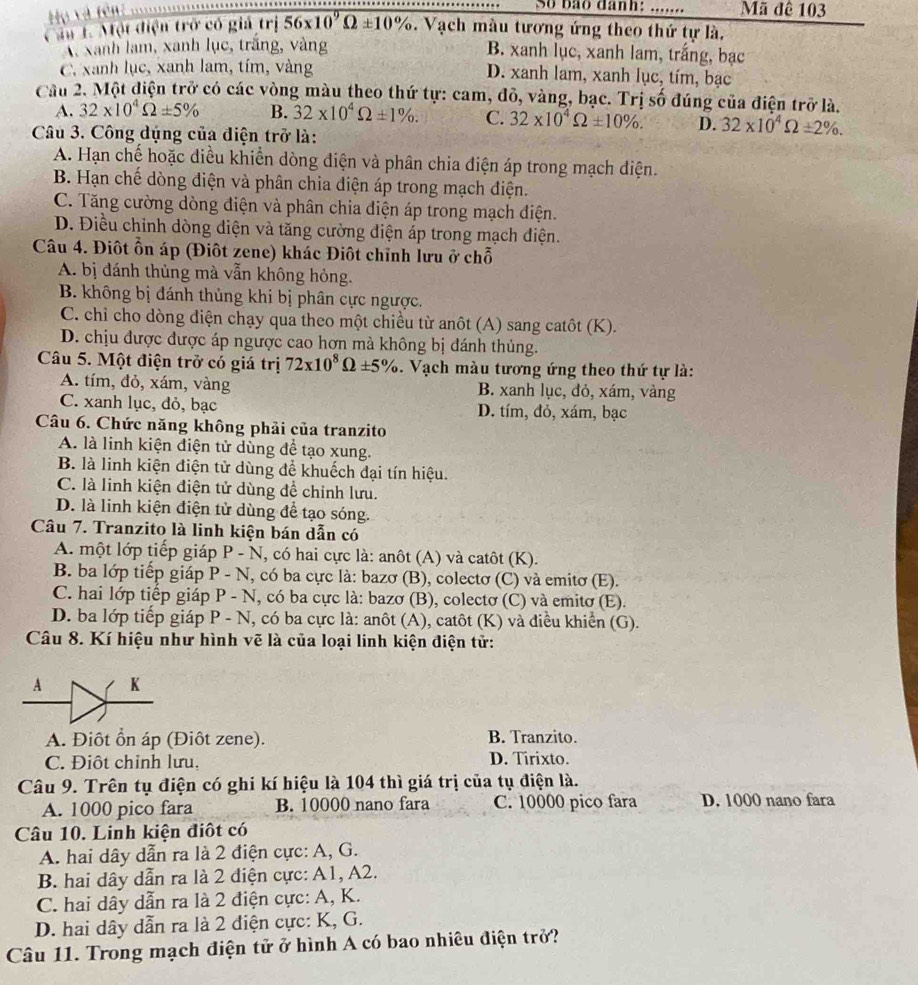 So bão danh: .......
Hu và tên: Mã đê 103
Câu 1. Một điện trở có giả trị 56* 10^9Omega ± 10%. Vạch màu tương ứng theo thứ tự là.
X Xanh lạm, xanh lục, trắng, vàng B. xanh lục, xanh lam, trắng, bạc
C. xanh lục, xanh lam, tím, vàng D. xanh lam, xanh lục, tím, bạc
Cầu 2. Một điện trở có các vòng màu theo thứ tự: cam, đỏ, vàng, bạc. Trị số đúng của điện trở là,
A. 32* 10^4Omega ± 5% B. 32* 10^4Omega ± 1% . C. 32* 10^4Omega ± 10% . D. 32* 10^4Omega ± 2% .
Câu 3. Công dụng của điện trở là:
A. Hạn chế hoặc điều khiển dòng điện và phân chia điện áp trong mạch diện.
B. Hạn chế dòng diện và phân chia diện áp trong mạch điện.
C. Tăng cường dòng điện và phân chia điện áp trong mạch điện.
D. Điều chỉnh dòng diện và tăng cường điện áp trong mạch điện.
Câu 4. Điôt ỗn áp (Điôt zene) khác Điôt chỉnh lưu ở chỗ
A. bị đánh thủng mà vẫn không hỏng.
B. không bị đánh thủng khi bị phân cực ngược.
C. chỉ cho dòng diện chạy qua theo một chiều từ anôt (A) sang catôt (K).
D. chịu được được áp ngược cao hơn mà không bị đánh thủng.
Câu 5. Một điện trở có giá trị 72* 10^8Omega ± 5%. Vạch màu tương ứng theo thứ tự là:
A. tím, đỏ, xám, vàng B. xanh lục, đỏ, xám, vàng
C. xanh lục, đỏ, bạc D. tím, đỏ, xám, bạc
Câu 6. Chức năng không phải của tranzito
A. là linh kiện điện tử dùng để tạo xung.
B. là linh kiện điện tử dùng để khuếch đại tín hiệu.
C. là linh kiện điện tử dùng để chỉnh lưu.
D. là linh kiện điện tử dùng để tạo sóng.
Câu 7. Tranzito là linh kiện bán dẫn có
A. một lớp tiếp giáp P - N, có hai cực là: anôt (A) và catôt (K).
B. ba lớp tiếp giáp P - N, có ba cực là: bazơ (B), colectơ (C) và emitơ (E).
C. hai lớp tiếp giáp P - N, có ba cực là: bazơ (B), colectơ (C) và emitơ (E).
D. ba lớp tiếp giáp P - N, có ba cực là: anôt (A), catôt (K) và điều khiển (G).
Câu 8. Kí hiệu như hình vẽ là của loại linh kiện điện tử:
A K
A. Điôt ổn áp (Điôt zene). B. Tranzito.
C. Điột chỉnh lưu, D. Tirixto.
Câu 9. Trên tụ điện có ghi kí hiệu là 104 thì giá trị của tụ điện là.
A. 1000 pico fara B. 10000 nano fara C. 10000 pico fara D. 1000 nano fara
Câu 10. Linh kiện điôt có
A. hai dây dẫn ra là 2 điện cực: A, G.
B. hai dây dẫn ra là 2 điện cực: A1, A2.
C. hai dây dẫn ra là 2 điện cực: A, K.
D. hai dây dẫn ra là 2 điện cực: K, G.
Câu 11. Trong mạch điện tử ở hình A có bao nhiêu điện trở?