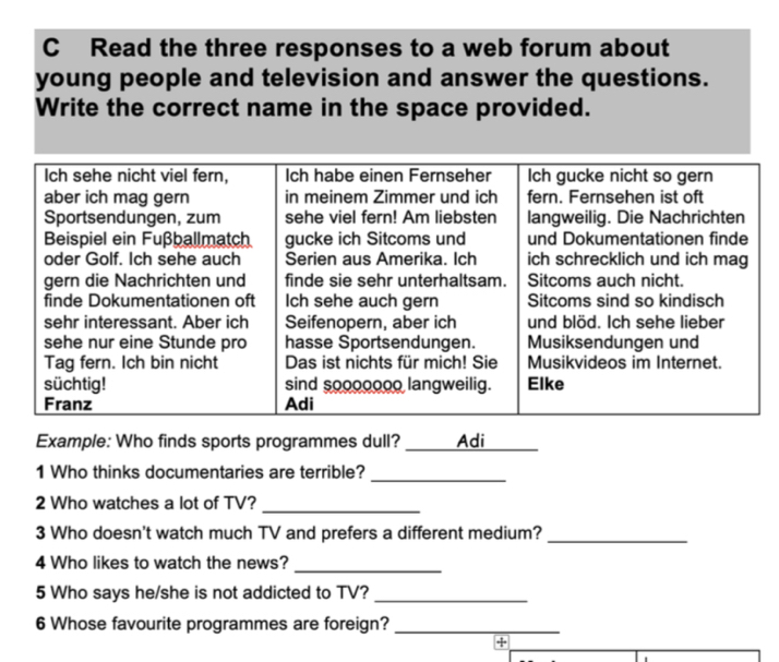 Read the three responses to a web forum about 
young people and television and answer the questions. 
Write the correct name in the space provided. 
Example: Who finds sports programmes dull? Adi 
1 Who thinks documentaries are terrible?_ 
_ 
2 Who watches a lot of TV? 
3 Who doesn't watch much TV and prefers a different medium?_ 
4 Who likes to watch the news? 
_ 
5 Who says he/she is not addicted to TV?_ 
6 Whose favourite programmes are foreign?_