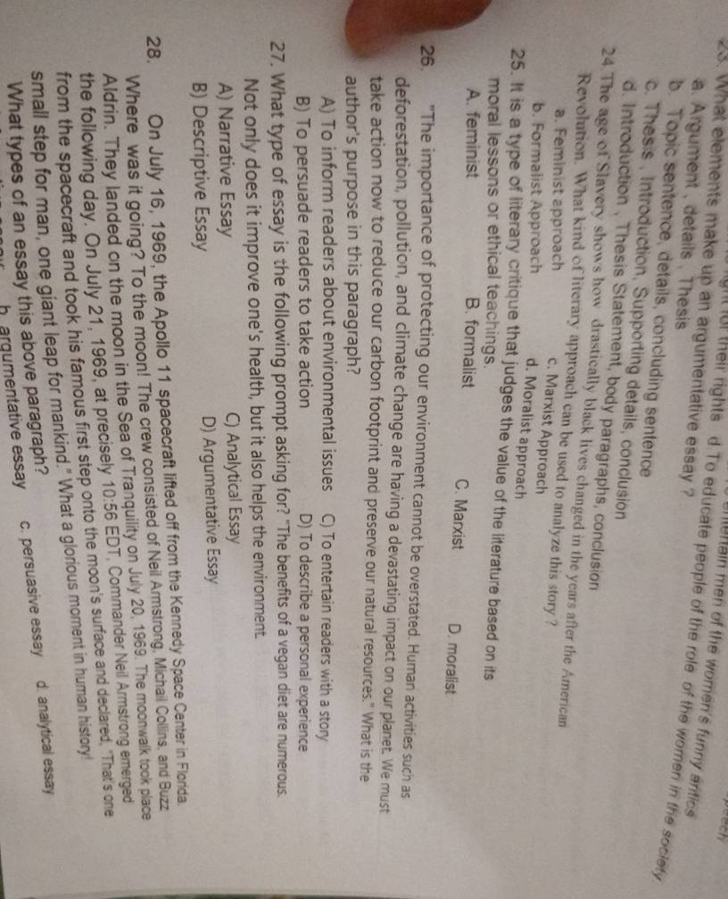 peech
23. What elements make up an argumentative essay ? merain men of the women's funny antics 
ght for their rights d.To educate people of the role of the women in the society
a. Argument , details , Thesis
b. Topic sentence, details, concluding sentence
c. Thesis , Introduction, Supporting details, conclusion
d. Introduction , Thesis Statement, body paragraphs, conclusion
24.The age of Slavery shows how drastically black lives changed in the years after the American
Revolution. What kind of literary approach can be used to analyze this story ?
a. Feminist approach c. Marxist Approach
b. Formalist Approach d. Moralist approach
25. It is a type of literary critique that judges the value of the literature based on its
moral lessons or ethical teachings.
A. feminist B. formalist C. Marxist D. moralist
26. "The importance of protecting our environment cannot be overstated. Human activities such as
deforestation, pollution, and climate change are having a devastating impact on our planet. We must
take action now to reduce our carbon footprint and preserve our natural resources." What is the
author's purpose in this paragraph?
A) To inform readers about environmental issues C) To entertain readers with a story
B) To persuade readers to take action D) To describe a personal experience
27. What type of essay is the following prompt asking for? "The benefits of a vegan diet are numerous.
Not only does it improve one's health, but it also helps the environment.
A) Narrative Essay C) Analytical Essay
B) Descriptive Essay D) Argumentative Essay
28. On July 16, 1969, the Apollo 11 spacecraft lifted off from the Kennedy Space Center in Florida.
Where was it going? To the moon! The crew consisted of Neil Armstrong, Michail Collins, and Buzz
Aldrin. They landed on the moon in the Sea of Tranquility on July 20, 1969. The moonwalk took place
the following day. On July 21, 1969, at precisely 10:56 EDT, Commander Neil Armstrong emerged
from the spacecraft and took his famous first step onto the moon's surface and declared, "That's one
small step for man, one giant leap for mankind." What a glorious morent in human history!
h argumentative essay c. persuasive essay d. analytical essay
What types of an essay this above paragraph?