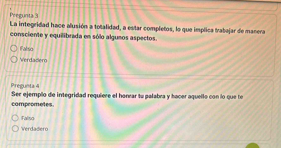 Pregunta 3
La integridad hace alusión a totalidad, a estar completos, lo que implica trabajar de manera
consciente y equilibrada en sólo algunos aspectos.
Falso
Verdadero
Pregunta 4
Ser ejemplo de integridad requiere el honrar tu palabra y hacer aquello con lo que te
comprometes.
Falso
Verdadero