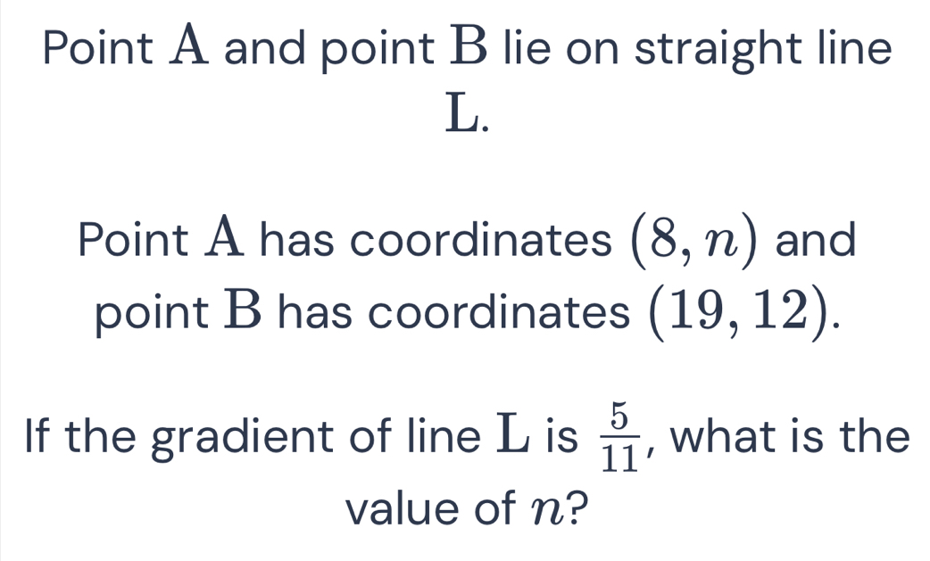 Point A and point B lie on straight line
L. 
Point A has coordinates (8,n) and 
point B has coordinates (19,12). 
If the gradient of line L is  5/11  , what is the 
value of n?