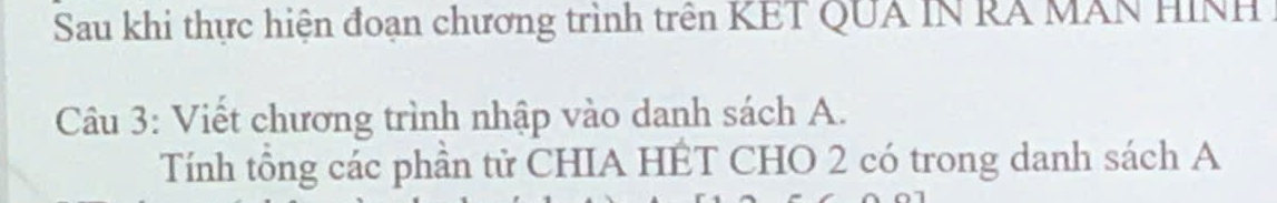 Sau khi thực hiện đoạn chương trình trên KET QUA IN RÁ MAN HINH 
Câu 3: Viết chương trình nhập vào danh sách A. 
Tính tổng các phần tử CHIA HÊT CHO 2 có trong danh sách A