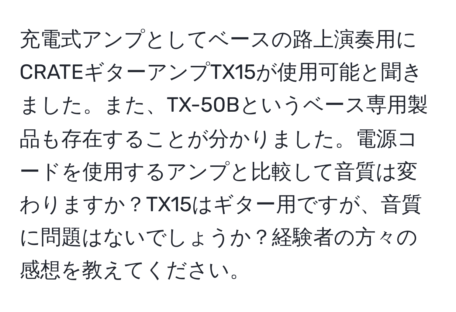 充電式アンプとしてベースの路上演奏用にCRATEギターアンプTX15が使用可能と聞きました。また、TX-50Bというベース専用製品も存在することが分かりました。電源コードを使用するアンプと比較して音質は変わりますか？TX15はギター用ですが、音質に問題はないでしょうか？経験者の方々の感想を教えてください。