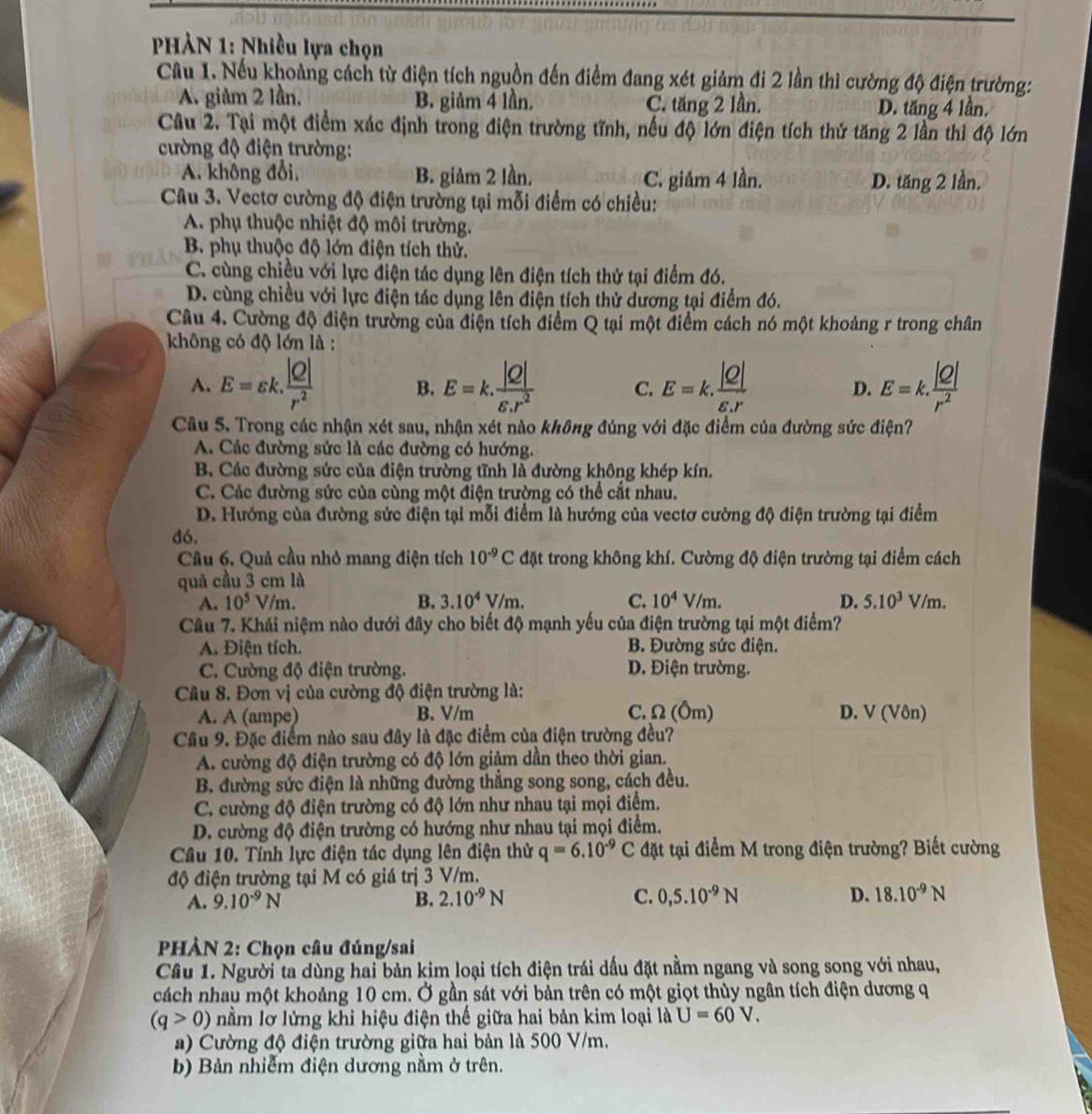HÀN 1: Nhiều lựa chọn
Cầu 1. Nếu khoảng cách từ điện tích nguồn đến điểm đang xét giảm đi 2 lần thì cường độ điện trường:
A. giảm 2 lần. B. giảm 4 lần. C. tăng 2 lần. D. tăng 4 lần.
Câu 2. Tại một điểm xác định trong điện trường tĩnh, nếu độ lớn điện tích thử tăng 2 lần thì độ lớn
cường độ điện trường:
A. không đổi, B. giảm 2 lần. C. giảm 4 lần. D. tăng 2 lần.
Câu 3. Vectơ cường độ điện trường tại mỗi điểm có chiều:
A. phụ thuộc nhiệt độ môi trường.
B. phụ thuộc độ lớn điện tích thử.
C. cùng chiều với lực điện tác dụng lên điện tích thứ tại điểm đó.
D. cùng chiều với lực điện tác dụng lên điện tích thử dương tại điểm đó.
Câu 4. Cường độ điện trường của điện tích điểm Q tại một điểm cách nó một khoảng r trong chân
không có độ lớn là :
A. E=varepsilon k. |Q|/r^2  B. E=k. |Q|/varepsilon .r^2  C. E=k. |Q|/varepsilon .r  D. E=k. |Q|/r^2 
Cầu 5. Trong các nhận xét sau, nhận xét nào không đúng với đặc điểm của đường sức điện?
A. Các đường sức là các đường có hướng.
B. Các đường sức của điện trường tĩnh là đường không khép kín.
C. Các đường sức của cùng một điện trường có thể cắt nhau.
D. Hướng của đường sức điện tại mỗi điểm là hướng của vectơ cường độ điện trường tại điểm
đó.
Cầu 6. Quả cầu nhỏ mang điện tích 10^(-9)C đặt trong không khí. Cường độ điện trường tại điểm cách
quả cầu 3 cm là
A. 10^5V/m. B. 3.10^4V/m. C. 10^4V/m. D. 5.10^3V/m
Câu 7. Khái niệm nào dưới đây cho biết độ mạnh yếu của điện trường tại một điểm?
A. Điện tích. B. Đường sức điện.
C. Cường độ điện trường. D. Điện trường.
Câu 8. Đơn vị của cường độ điện trường là:
C. Ω (Ôm)
A. A (ampe) B. V/m D. V (Vôn)
Cầu 9. Đặc điểm nào sau đây là đặc điểm của điện trường đều?
A. cường độ điện trường có độ lớn giảm dần theo thời gian.
B. đường sức điện là những đường thẳng song song, cách đều.
C. cường độ điện trường có độ lớn như nhau tại mọi điểm.
D. cường độ điện trường có hướng như nhau tại mọi điểm.
Câu 10. Tính lực điện tác dụng lên điện thử q=6.10^(-9)C đặt tại điểm M trong điện trường? Biết cường
độ điện trường tại M có giá trị 3 V/m.
A. 9.10^(-9)N B. 2.10^(-9)N C. 0,5.10^(-9)N D. 18.10^(-9)N
PHÀN 2: Chọn câu đúng/sai
Câu 1. Người ta dùng hai bản kim loại tích điện trái dấu đặt nằm ngang và song song với nhau,
cách nhau một khoảng 10 cm. Ở gần sát với bản trên có một giọt thùy ngân tích điện dương q
(q>0) nằm lỡ lửng khi hiệu điện thế giữa hai bản kim loại là U=60V.
a) Cường độ điện trường giữa hai bản là 500 V/m.
b) Bản nhiễm điện dương nằm ở trên.