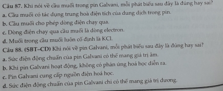 Khi nói về cầu muối trong pin Galvani, mỗi phát biểu sau đây là đúng hay sai?
a. Cầu muối có tác dụng trung hoà điện tích của dung dịch trong pin.
b. Cầu muối cho phép dòng điện chạy qua.
c. Dòng điện chạy qua cầu muối là dòng electron.
d. Muối trong cầu muối luôn cố định là KCl.
Câu 88. (SBT-CD) Khi nói về pin Galvani, mỗi phát biểu sau đây là đúng hay sai?
a. Sức điện động chuấn của pin Galvani có thể mang giá trị âm.
b. Khi pin Galvani hoạt động, không có phản ứng hoá học diễn ra.
c. Pin Galvani cung cấp nguồn điện hoá học.
d. Sức điện động chuẩn của pin Galvani chi có thể mang giá trị dương.